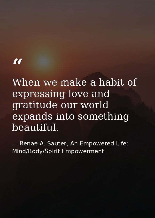 When we make a habit of expressing love and gratitude our world expands into something beautiful. — Renae A. Sauter, An Empowered Life: Mind/Body/Spirit Empowerment
