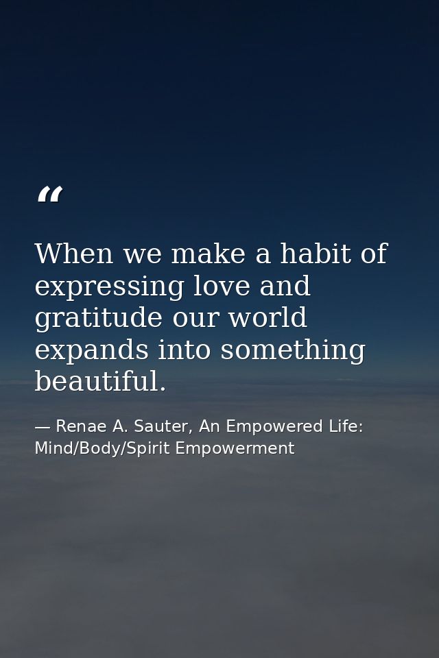 When we make a habit of expressing love and gratitude our world expands into something beautiful. — Renae A. Sauter, An Empowered Life: Mind/Body/Spirit Empowerment