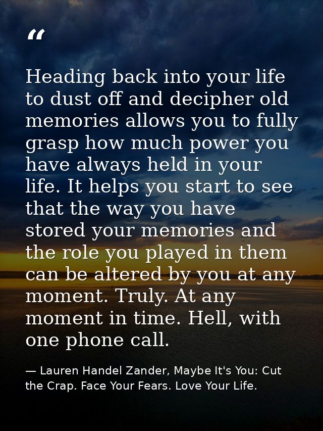 Heading back into your life to dust off and decipher old memories allows you to fully grasp how much power you have alwa — Lauren Handel Zander, Maybe It's You: Cut the Crap. Face Your Fears. Love Your Life.