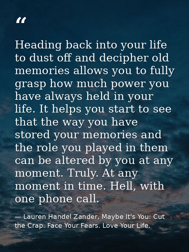 Heading back into your life to dust off and decipher old memories allows you to fully grasp how much power you have alwa — Lauren Handel Zander, Maybe It's You: Cut the Crap. Face Your Fears. Love Your Life.