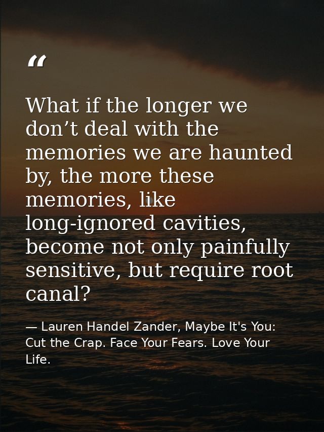 What if the longer we don’t deal with the memories we are haunted by, the more these memories, like long-ignored cavitie — Lauren Handel Zander, Maybe It's You: Cut the Crap. Face Your Fears. Love Your Life.