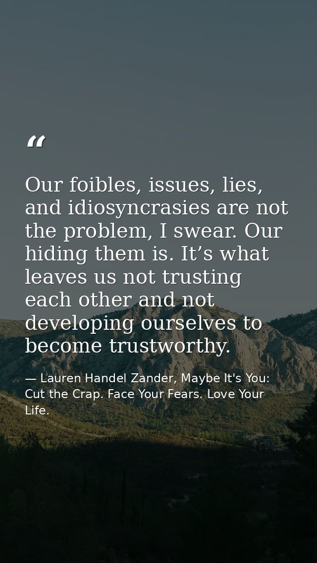 Our foibles, issues, lies, and idiosyncrasies are not the problem, I swear. Our hiding them is. It’s what leaves us not  — Lauren Handel Zander, Maybe It's You: Cut the Crap. Face Your Fears. Love Your Life.