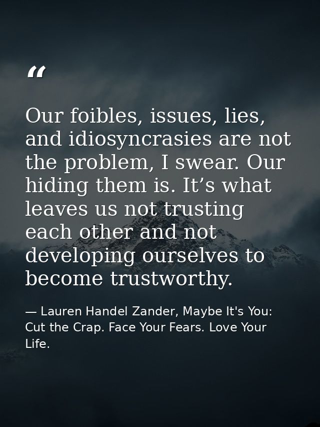 Our foibles, issues, lies, and idiosyncrasies are not the problem, I swear. Our hiding them is. It’s what leaves us not  — Lauren Handel Zander, Maybe It's You: Cut the Crap. Face Your Fears. Love Your Life.