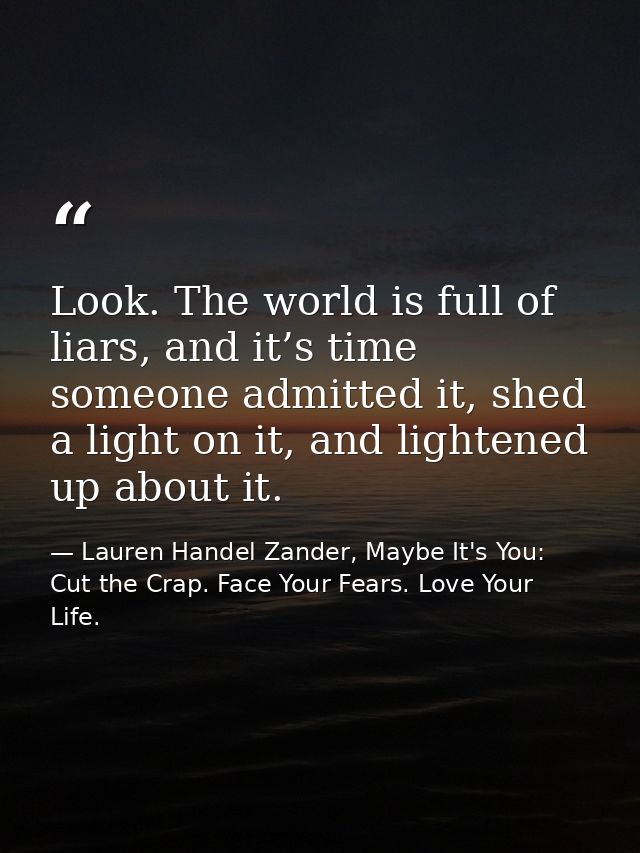 Look. The world is full of liars, and it’s time someone admitted it, shed a light on it, and lightened up about it. — Lauren Handel Zander, Maybe It's You: Cut the Crap. Face Your Fears. Love Your Life.