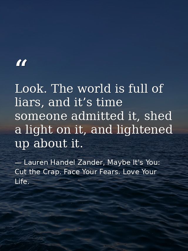 Look. The world is full of liars, and it’s time someone admitted it, shed a light on it, and lightened up about it. — Lauren Handel Zander, Maybe It's You: Cut the Crap. Face Your Fears. Love Your Life.