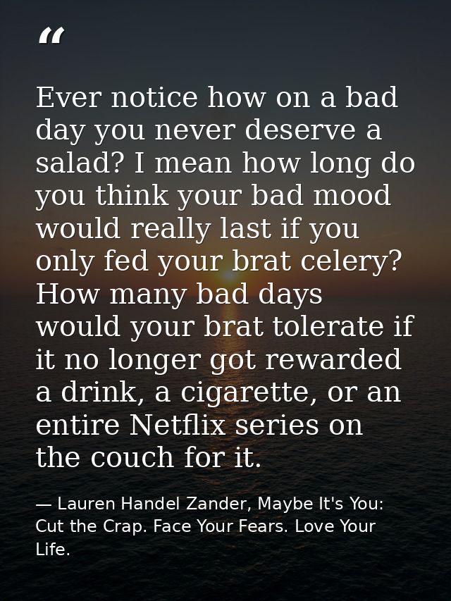 Ever notice how on a bad day you never deserve a salad? I mean how long do you think your bad mood would really last if  — Lauren Handel Zander, Maybe It's You: Cut the Crap. Face Your Fears. Love Your Life.