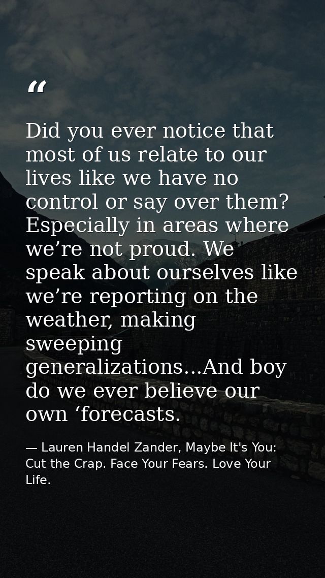 Did you ever notice that most of us relate to our lives like we have no control or say over them? Especially in areas wh — Lauren Handel Zander, Maybe It's You: Cut the Crap. Face Your Fears. Love Your Life.