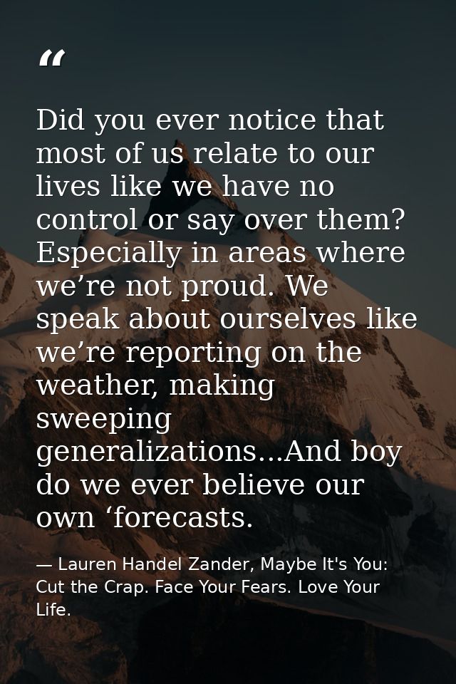 Did you ever notice that most of us relate to our lives like we have no control or say over them? Especially in areas wh — Lauren Handel Zander, Maybe It's You: Cut the Crap. Face Your Fears. Love Your Life.