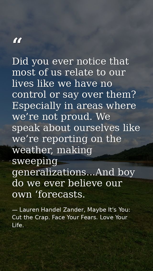 Did you ever notice that most of us relate to our lives like we have no control or say over them? Especially in areas wh — Lauren Handel Zander, Maybe It's You: Cut the Crap. Face Your Fears. Love Your Life.