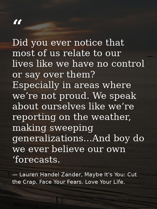 Did you ever notice that most of us relate to our lives like we have no control or say over them? Especially in areas wh — Lauren Handel Zander, Maybe It's You: Cut the Crap. Face Your Fears. Love Your Life.