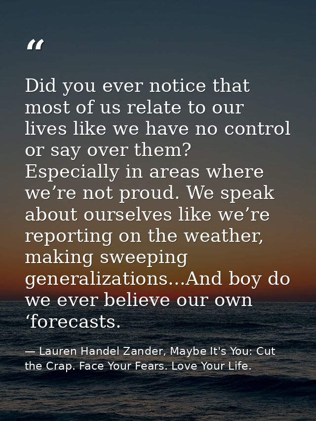 Did you ever notice that most of us relate to our lives like we have no control or say over them? Especially in areas wh — Lauren Handel Zander, Maybe It's You: Cut the Crap. Face Your Fears. Love Your Life.