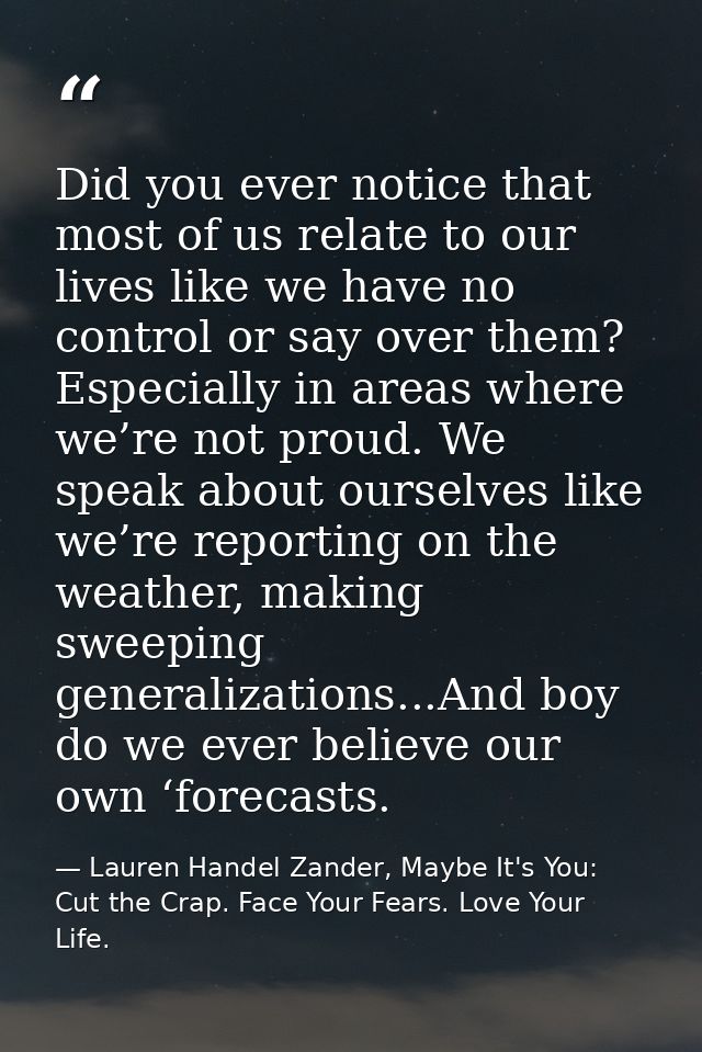 Did you ever notice that most of us relate to our lives like we have no control or say over them? Especially in areas wh — Lauren Handel Zander, Maybe It's You: Cut the Crap. Face Your Fears. Love Your Life.