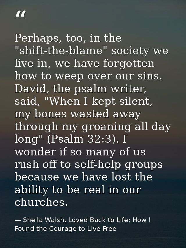 Perhaps, too, in the "shift-the-blame" society we live in, we have forgotten how to weep over our sins. David, the psalm — Sheila Walsh, Loved Back to Life: How I Found the Courage to Live Free