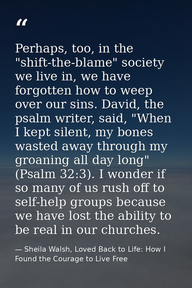Perhaps, too, in the "shift-the-blame" society we live in, we have forgotten how to weep over our sins. David, the psalm — Sheila Walsh, Loved Back to Life: How I Found the Courage to Live Free