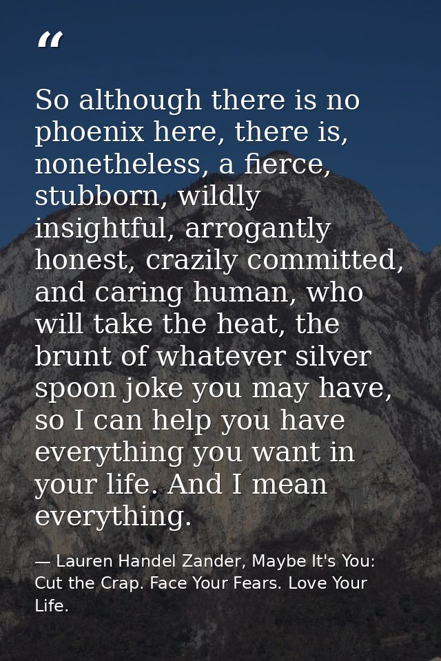 So although there is no phoenix here, there is, nonetheless, a fierce, stubborn, wildly insightful, arrogantly honest, c — Lauren Handel Zander, Maybe It's You: Cut the Crap. Face Your Fears. Love Your Life.