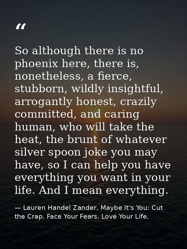 So although there is no phoenix here, there is, nonetheless, a fierce, stubborn, wildly insightful, arrogantly honest, c — Lauren Handel Zander, Maybe It's You: Cut the Crap. Face Your Fears. Love Your Life.