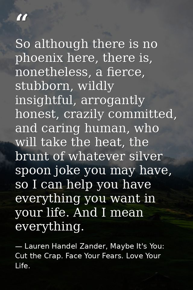 So although there is no phoenix here, there is, nonetheless, a fierce, stubborn, wildly insightful, arrogantly honest, c — Lauren Handel Zander, Maybe It's You: Cut the Crap. Face Your Fears. Love Your Life.