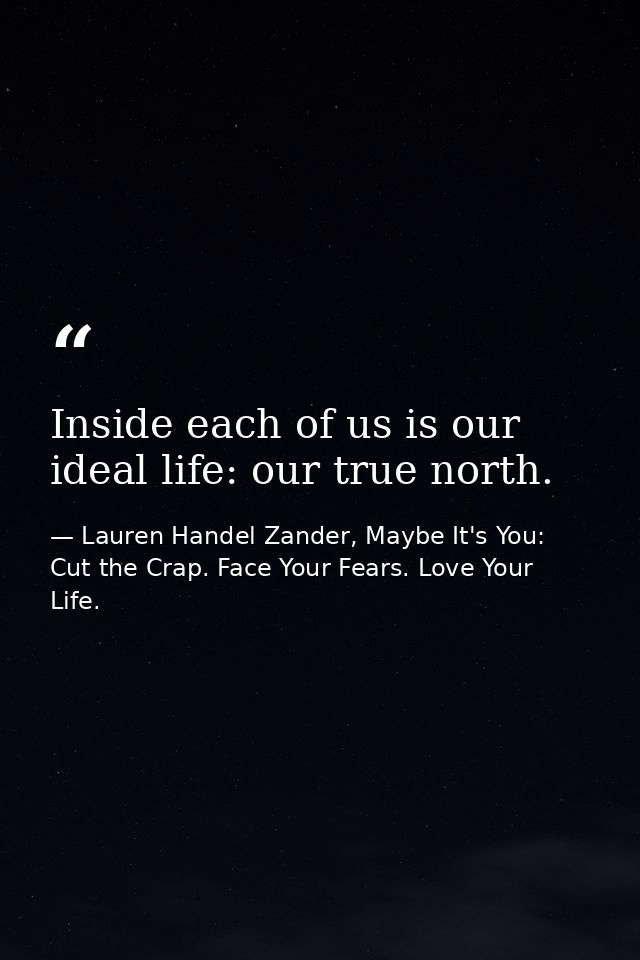 Inside each of us is our ideal life: our true north. — Lauren Handel Zander, Maybe It's You: Cut the Crap. Face Your Fears. Love Your Life.