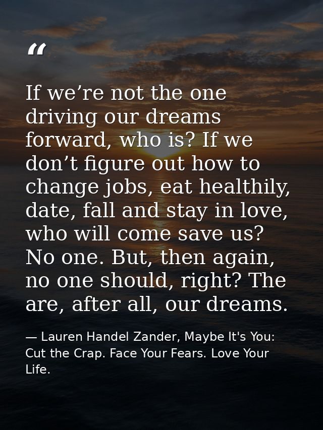 If we’re not the one driving our dreams forward, who is? If we don’t figure out how to change jobs, eat healthily, date, — Lauren Handel Zander, Maybe It's You: Cut the Crap. Face Your Fears. Love Your Life.