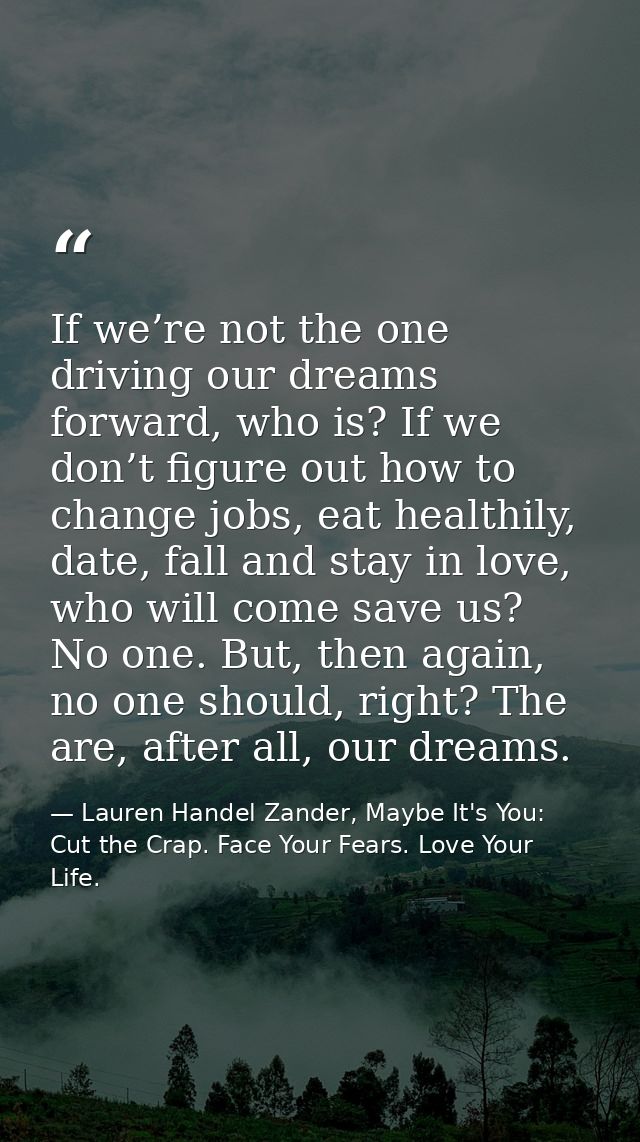 If we’re not the one driving our dreams forward, who is? If we don’t figure out how to change jobs, eat healthily, date, — Lauren Handel Zander, Maybe It's You: Cut the Crap. Face Your Fears. Love Your Life.