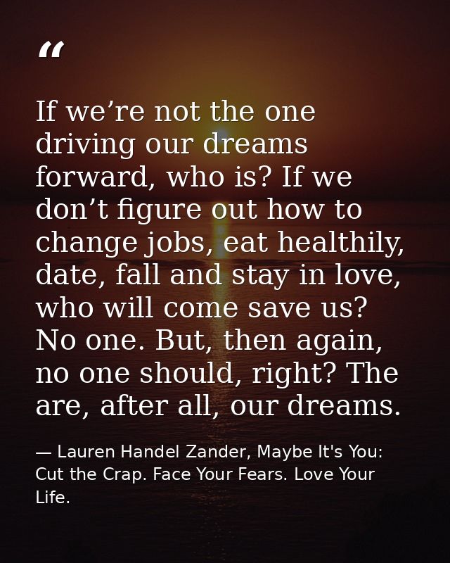If we’re not the one driving our dreams forward, who is? If we don’t figure out how to change jobs, eat healthily, date, — Lauren Handel Zander, Maybe It's You: Cut the Crap. Face Your Fears. Love Your Life.