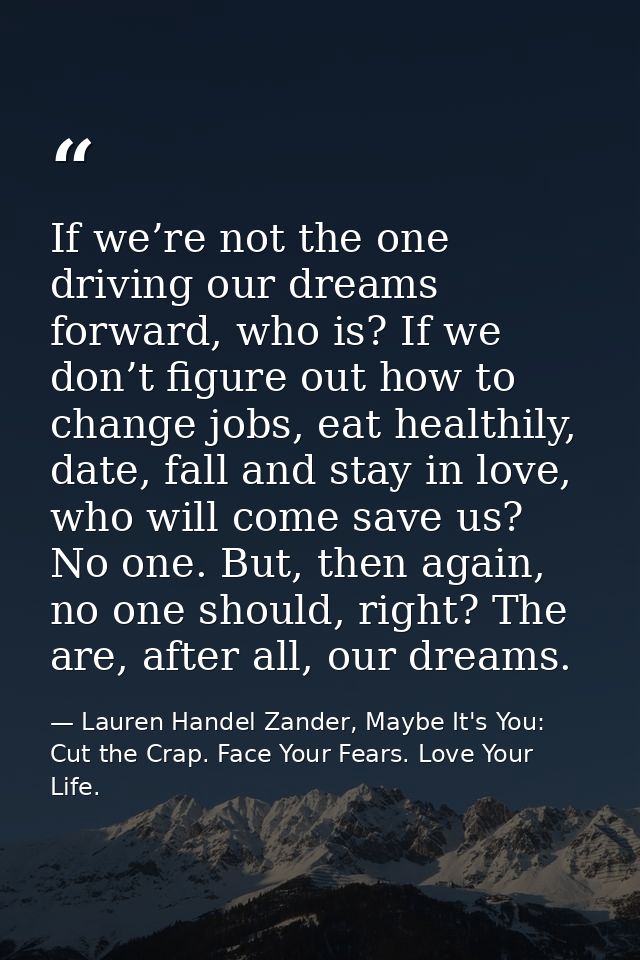 If we’re not the one driving our dreams forward, who is? If we don’t figure out how to change jobs, eat healthily, date, — Lauren Handel Zander, Maybe It's You: Cut the Crap. Face Your Fears. Love Your Life.