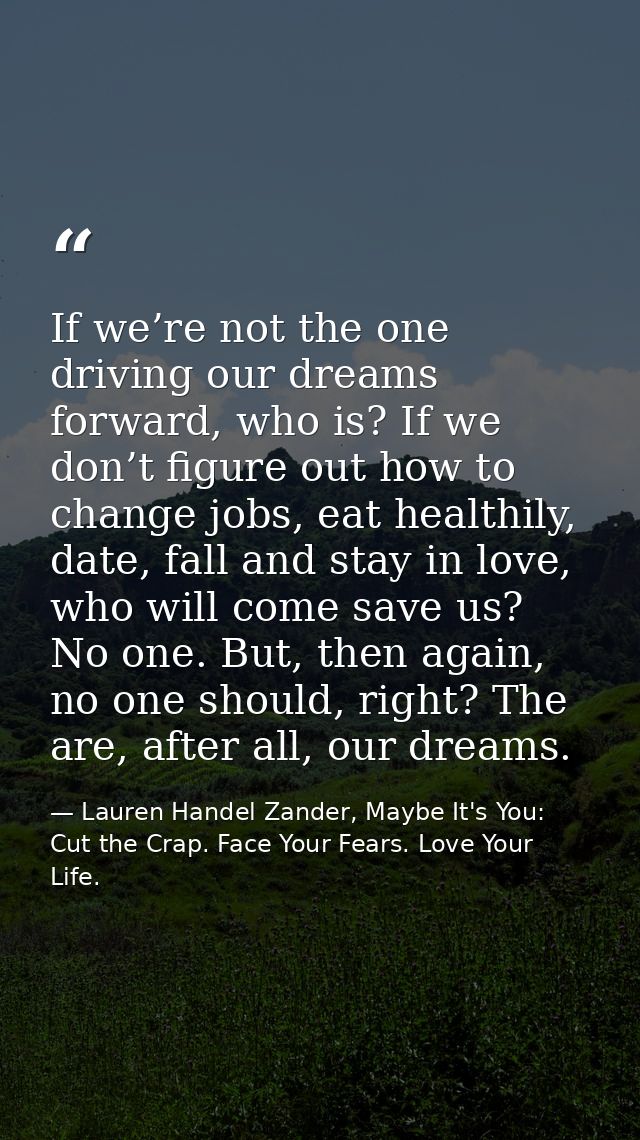 If we’re not the one driving our dreams forward, who is? If we don’t figure out how to change jobs, eat healthily, date, — Lauren Handel Zander, Maybe It's You: Cut the Crap. Face Your Fears. Love Your Life.