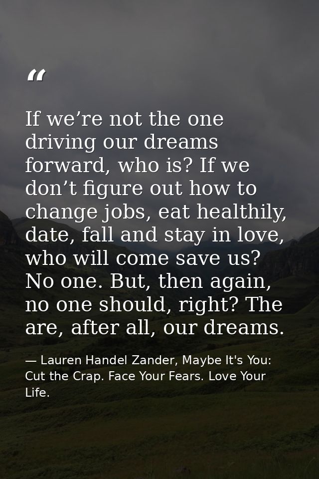 If we’re not the one driving our dreams forward, who is? If we don’t figure out how to change jobs, eat healthily, date, — Lauren Handel Zander, Maybe It's You: Cut the Crap. Face Your Fears. Love Your Life.