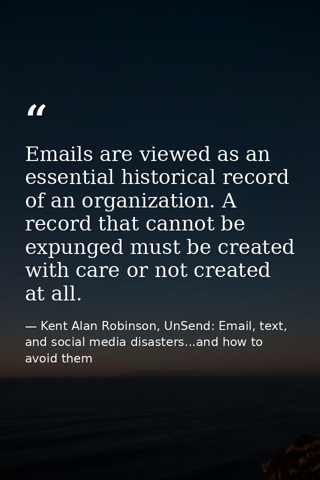 Emails are viewed as an essential historical record of an organization. A record that cannot be expunged must be created — Kent Alan Robinson, UnSend: Email, text, and social media disasters...and how to avoid them