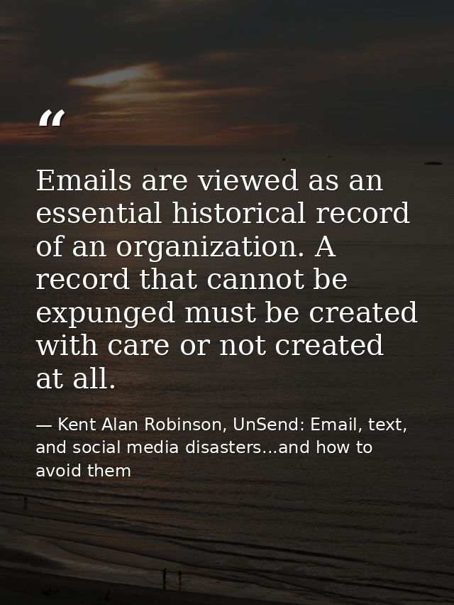 Emails are viewed as an essential historical record of an organization. A record that cannot be expunged must be created — Kent Alan Robinson, UnSend: Email, text, and social media disasters...and how to avoid them