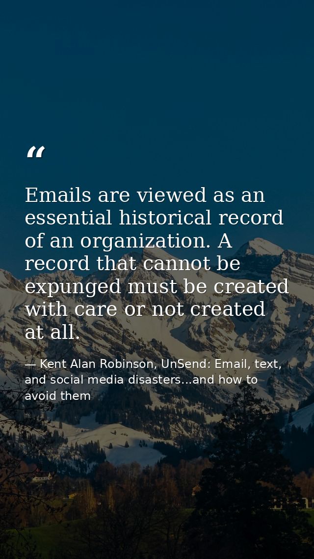 Emails are viewed as an essential historical record of an organization. A record that cannot be expunged must be created — Kent Alan Robinson, UnSend: Email, text, and social media disasters...and how to avoid them