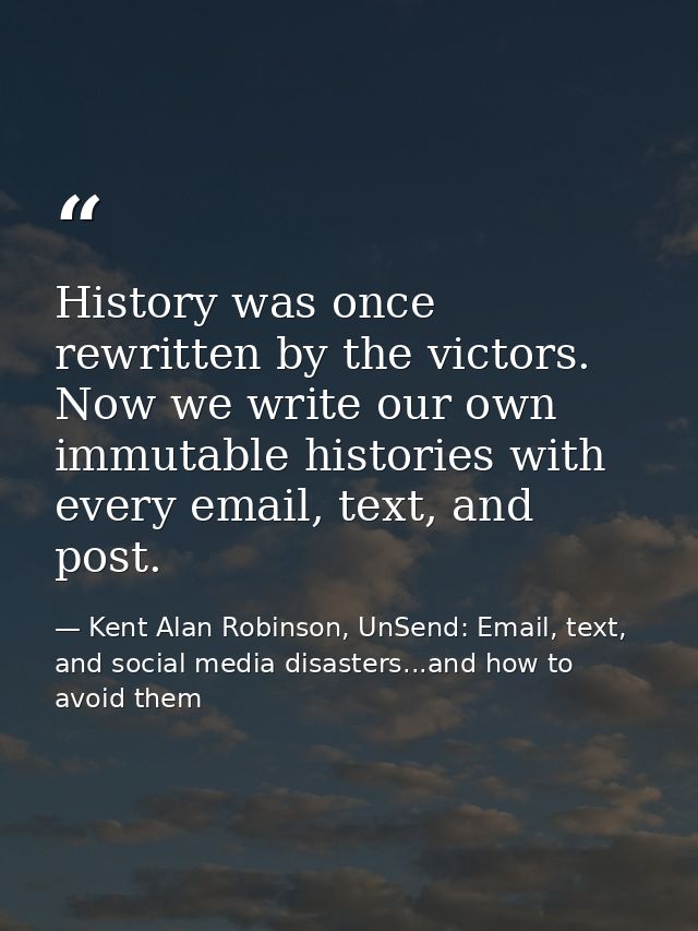 History was once rewritten by the victors. Now we write our own immutable histories with every email, text, and post. — Kent Alan Robinson, UnSend: Email, text, and social media disasters...and how to avoid them
