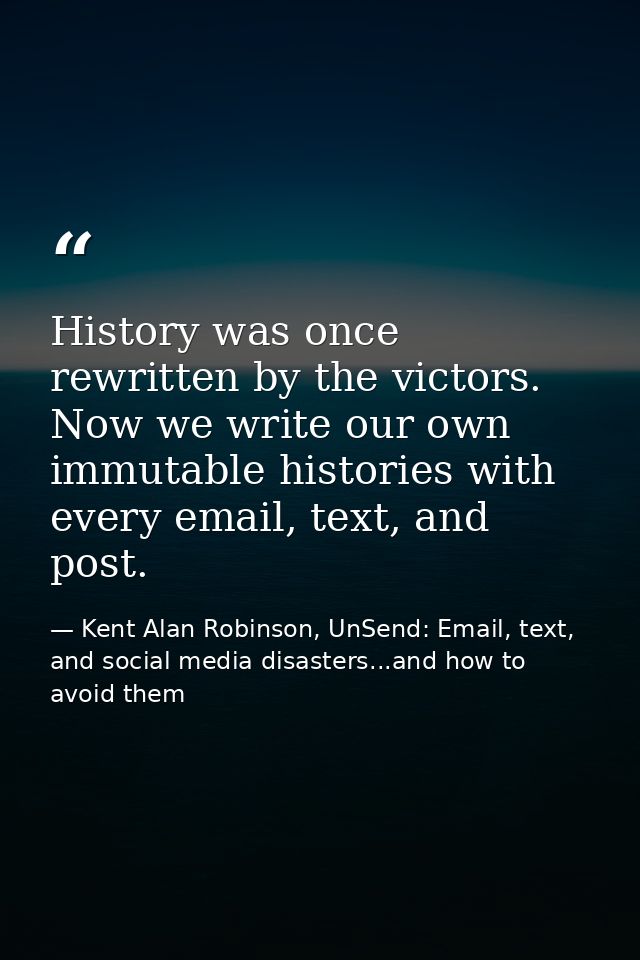 History was once rewritten by the victors. Now we write our own immutable histories with every email, text, and post. — Kent Alan Robinson, UnSend: Email, text, and social media disasters...and how to avoid them