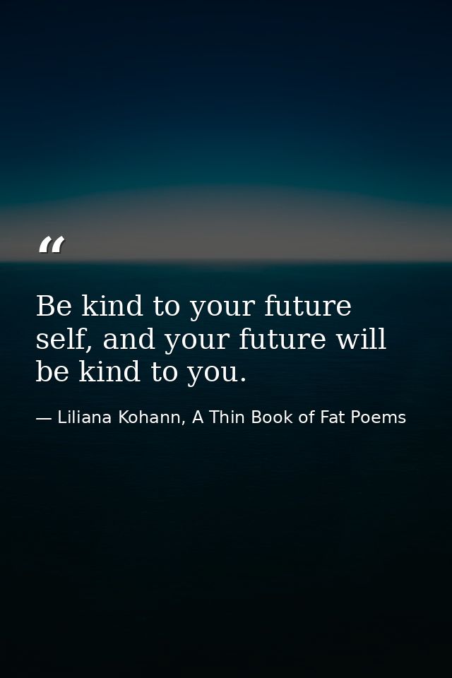 Be kind to your future self, and your future will be kind to you. — Liliana Kohann, A Thin Book of Fat Poems