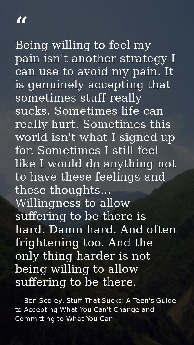 Being willing to feel my pain isn't another strategy I can use to avoid my pain. It is genuinely accepting that sometime — Ben Sedley, Stuff That Sucks: A Teen's Guide to Accepting What You Can't Change and Committing to What You Can