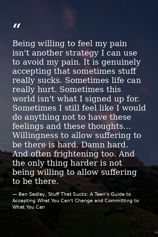 Being willing to feel my pain isn't another strategy I can use to avoid my pain. It is genuinely accepting that sometime — Ben Sedley, Stuff That Sucks: A Teen's Guide to Accepting What You Can't Change and Committing to What You Can