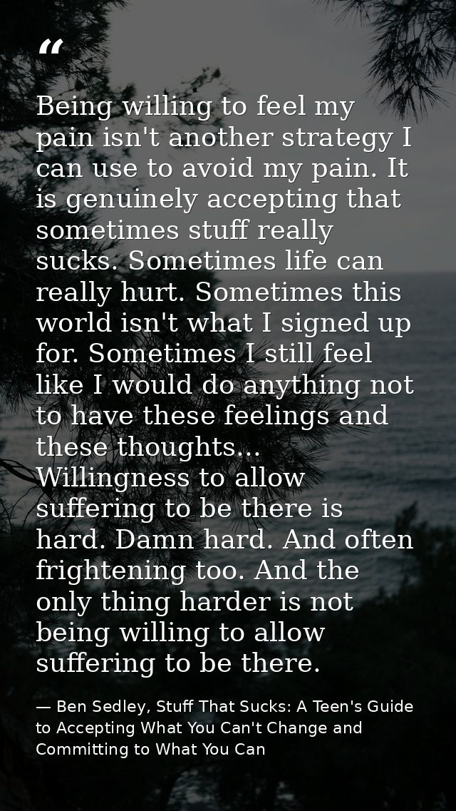 Being willing to feel my pain isn't another strategy I can use to avoid my pain. It is genuinely accepting that sometime — Ben Sedley, Stuff That Sucks: A Teen's Guide to Accepting What You Can't Change and Committing to What You Can