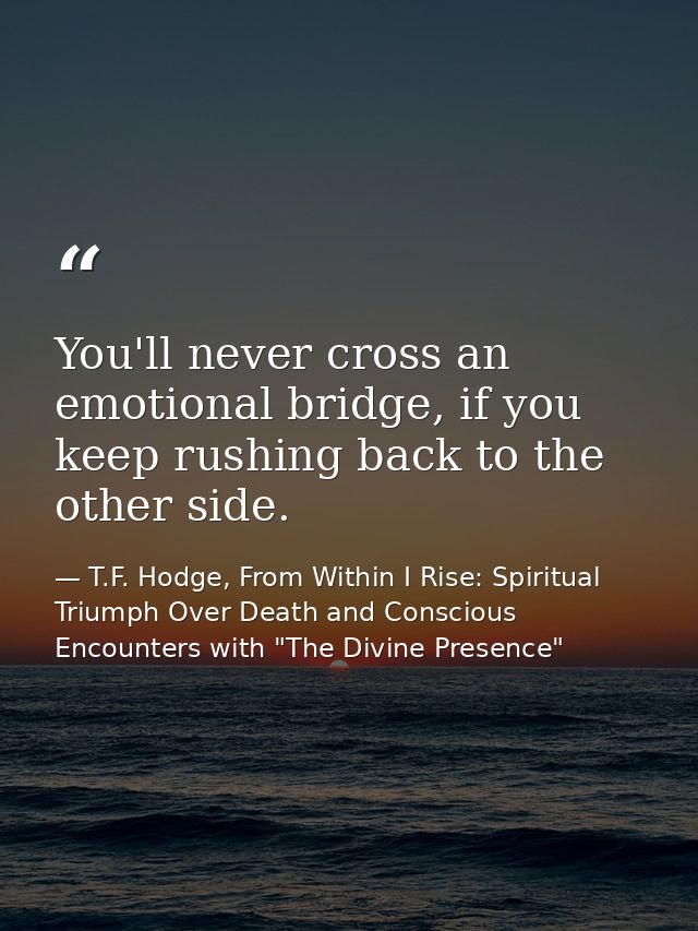 You'll never cross an emotional bridge, if you keep rushing back to the other side. — T.F. Hodge, From Within I Rise: Spiritual Triumph Over Death and Conscious Encounters with "The Divine Presence"