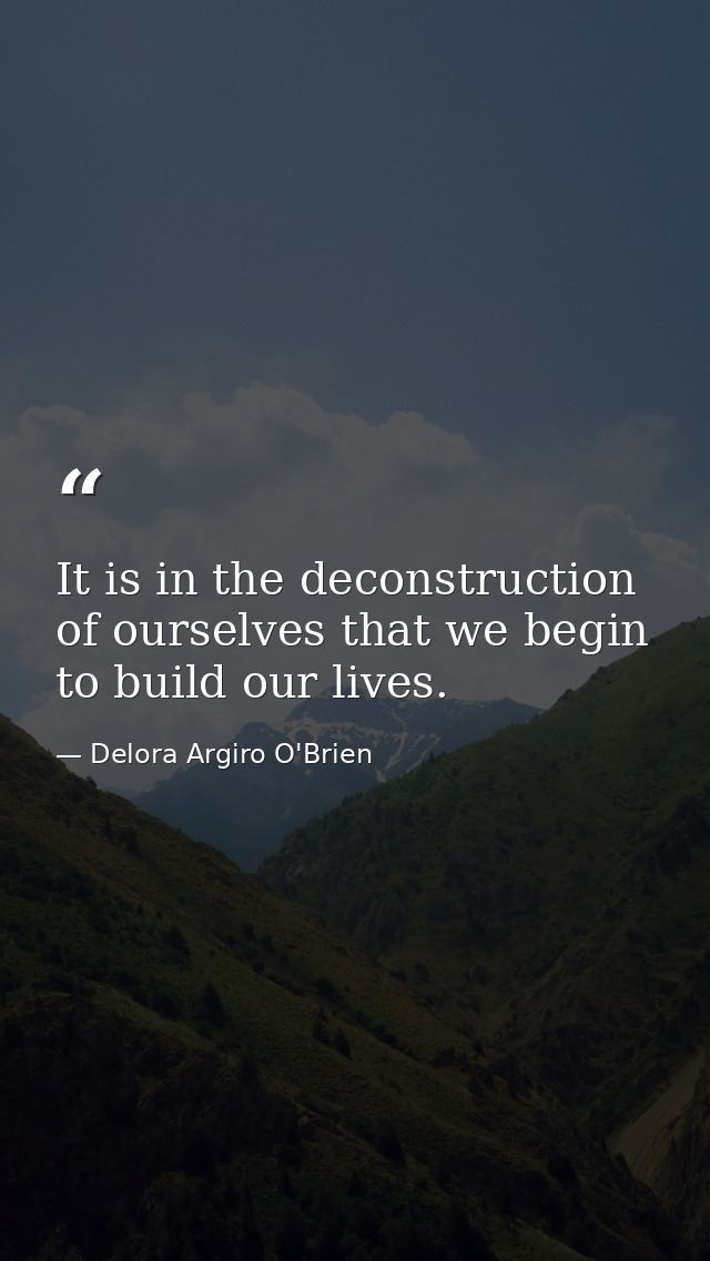 It is in the deconstruction of ourselves that we begin to build our lives. — Delora Argiro O'Brien