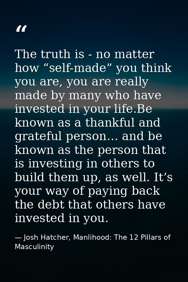 The truth is - no matter how “self-made” you think you are, you are really made by many who have invested in your life.B — Josh Hatcher, Manlihood: The 12 Pillars of Masculinity