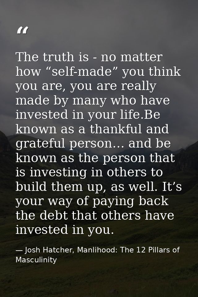 The truth is - no matter how “self-made” you think you are, you are really made by many who have invested in your life.B — Josh Hatcher, Manlihood: The 12 Pillars of Masculinity