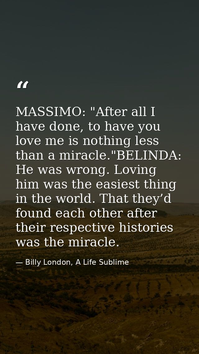 MASSIMO: "After all I have done, to have you love me is nothing less than a miracle."BELINDA: He was wrong. Loving him w — Billy London, A Life Sublime