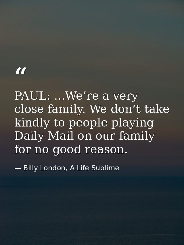 PAUL: ...We’re a very close family. We don’t take kindly to people playing Daily Mail on our family for no good reason. — Billy London, A Life Sublime