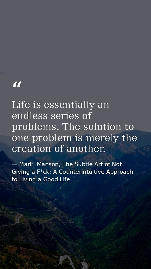 Life is essentially an endless series of problems. The solution to one problem is merely the creation of another. — Mark  Manson, The Subtle Art of Not Giving a F*ck: A Counterintuitive Approach to Living a Good Life