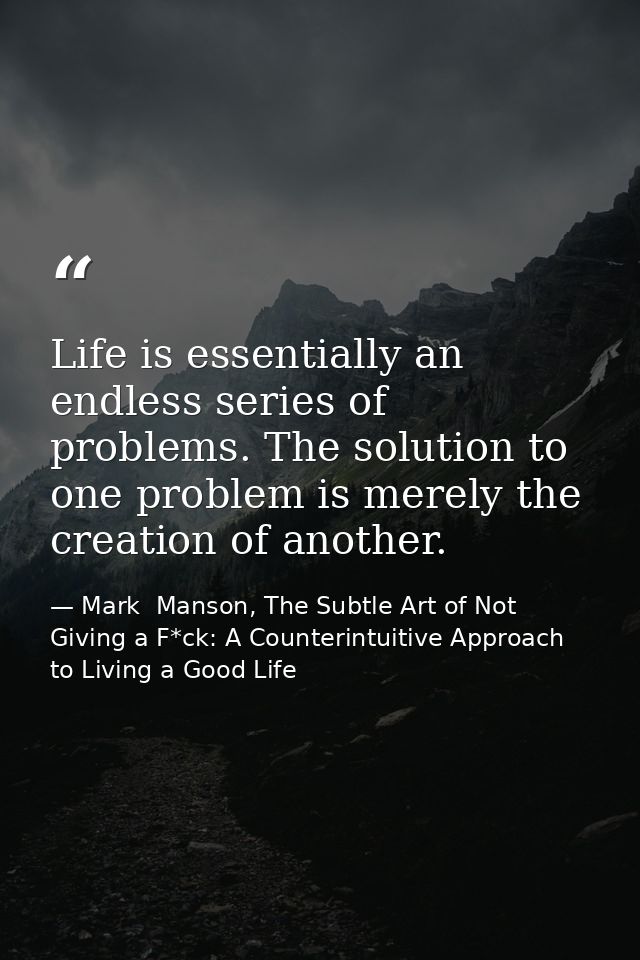 Life is essentially an endless series of problems. The solution to one problem is merely the creation of another. — Mark  Manson, The Subtle Art of Not Giving a F*ck: A Counterintuitive Approach to Living a Good Life