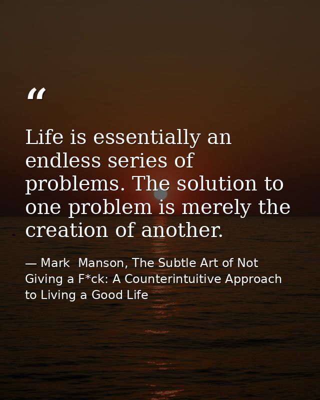 Life is essentially an endless series of problems. The solution to one problem is merely the creation of another. — Mark  Manson, The Subtle Art of Not Giving a F*ck: A Counterintuitive Approach to Living a Good Life