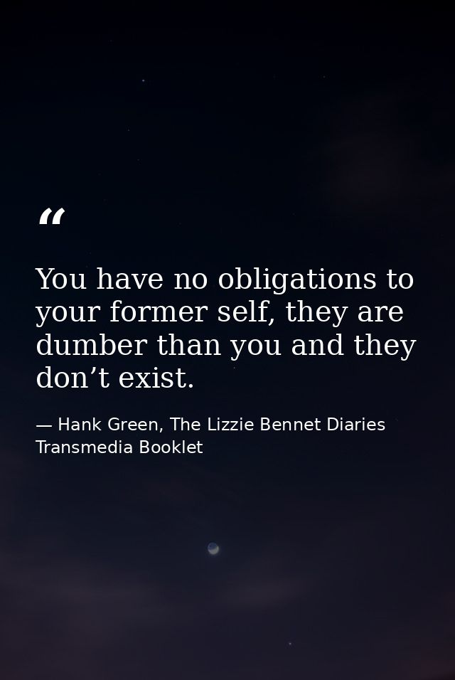 You have no obligations to your former self, they are dumber than you and they don’t exist. — Hank Green, The Lizzie Bennet Diaries Transmedia Booklet