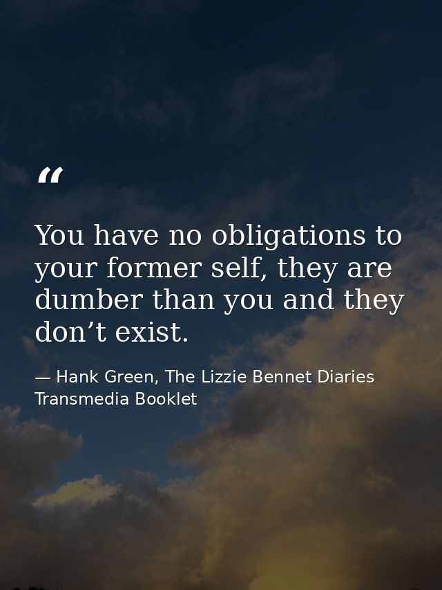 You have no obligations to your former self, they are dumber than you and they don’t exist. — Hank Green, The Lizzie Bennet Diaries Transmedia Booklet