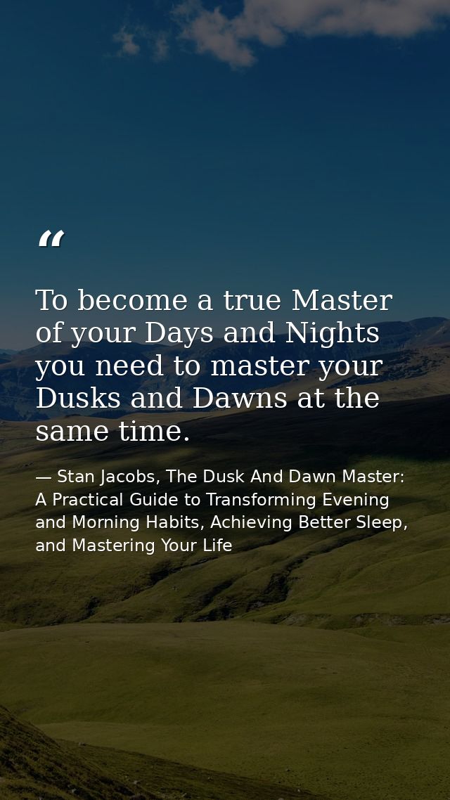 To become a true Master of your Days and Nights you need to master your Dusks and Dawns at the same time. — Stan Jacobs, The Dusk And Dawn Master: A Practical Guide to Transforming Evening and Morning Habits, Achieving Better Sleep, and Mastering Your Life