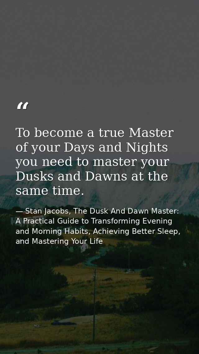 To become a true Master of your Days and Nights you need to master your Dusks and Dawns at the same time. — Stan Jacobs, The Dusk And Dawn Master: A Practical Guide to Transforming Evening and Morning Habits, Achieving Better Sleep, and Mastering Your Life